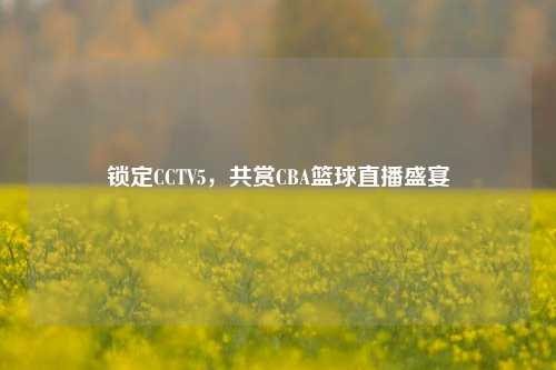 锁定CCTV5,共赏CBA篮球直播盛宴