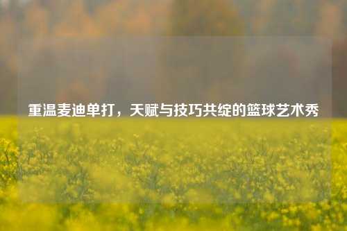 重温麦迪单打,天赋与技巧共绽的篮球艺术秀