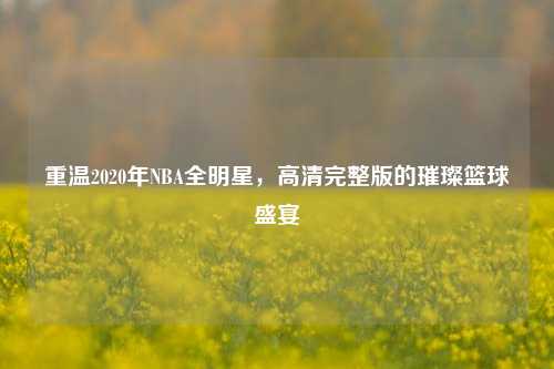 重温2020年NBA全明星，高清完整版的璀璨篮球盛宴