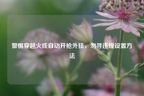 警惕穿越火线自动开枪外挂,勿寻违规设置方法