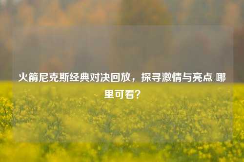 火箭尼克斯经典对决回放,探寻激情与亮点 哪里可看?
