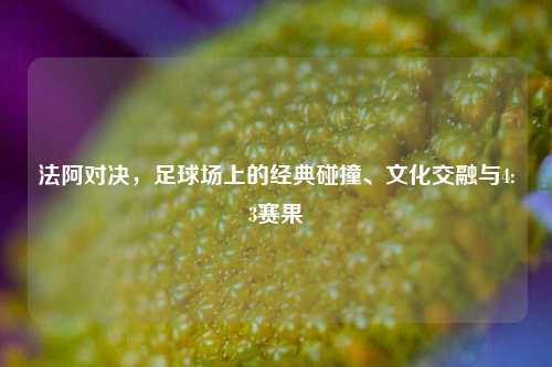 法阿对决,足球场上的经典碰撞、文化交融与4:3赛果