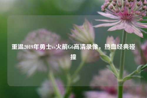 重温2019年勇士vs火箭G6高清录像,热血经典碰撞