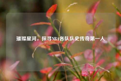 璀璨星河，探寻NBA各队队史传奇第一人