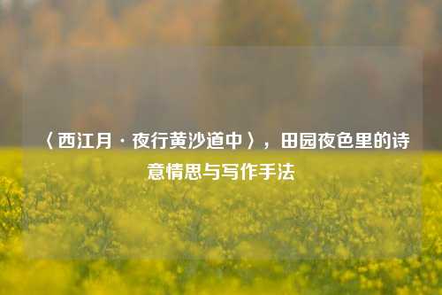 〈西江月·夜行黄沙道中〉,田园夜色里的诗意情思与写作手法