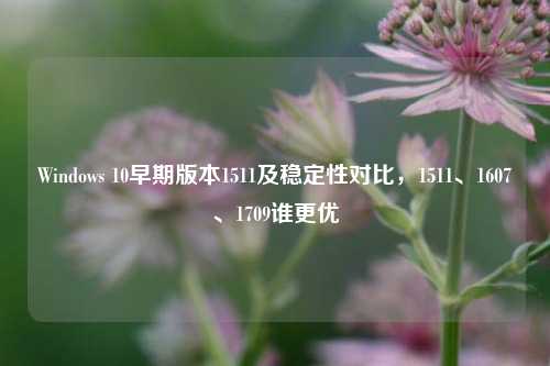 Windows 10早期版本1511及稳定性对比,1511、1607、1709谁更优