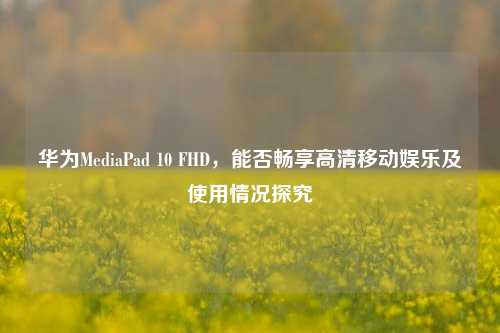 华为MediaPad 10 FHD,能否畅享高清移动娱乐及使用情况探究