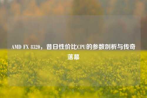 AMD FX 8320，昔日性价比CPU的参数剖析与传奇落幕