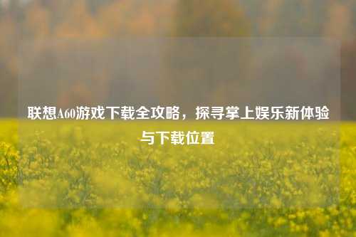 联想A60游戏下载全攻略，探寻掌上娱乐新体验与下载位置