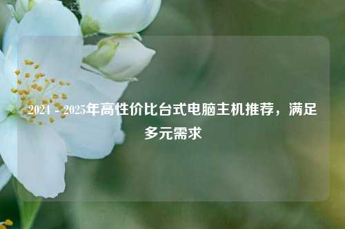 2024 - 2025年高性价比台式电脑主机推荐，满足多元需求