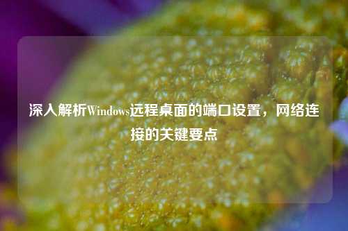 深入解析Windows远程桌面的端口设置,网络连接的关键要点