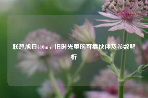 联想旭日410m，旧时光里的可靠伙伴及参数解析