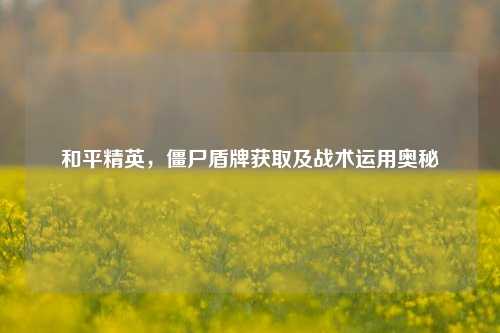 和平精英，僵尸盾牌获取及战术运用奥秘