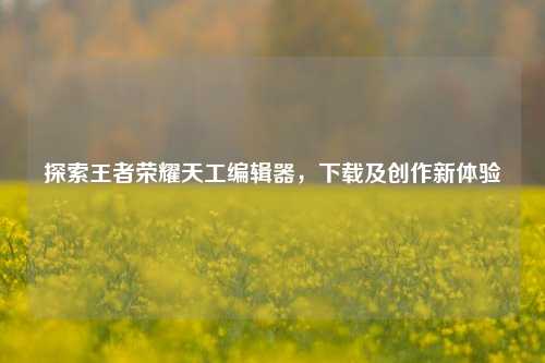 探索王者荣耀天工编辑器,下载及创作新体验