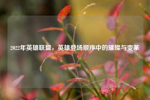2022年英雄联盟,英雄登场顺序中的璀璨与变革