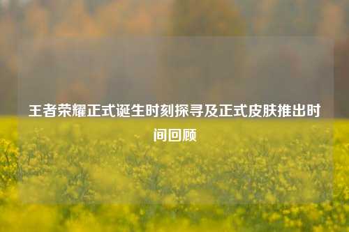 王者荣耀正式诞生时刻探寻及正式皮肤推出时间回顾