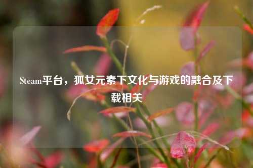 Steam平台,狐女元素下文化与游戏的融合及下载相关