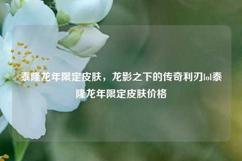 泰隆龙年限定皮肤,龙影之下的传奇利刃lol泰隆龙年限定皮肤价格