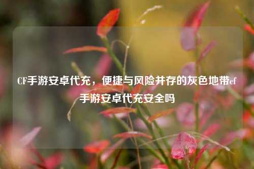 CF手游安卓代充,便捷与风险并存的灰色地带cf手游安卓代充安全吗