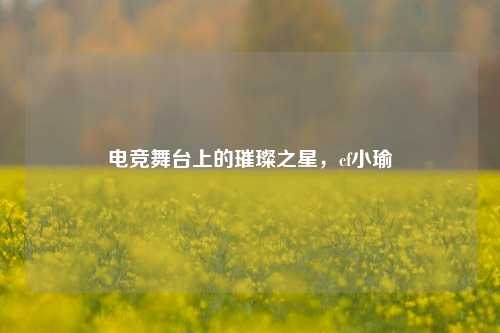 电竞舞台上的璀璨之星,cf小瑜