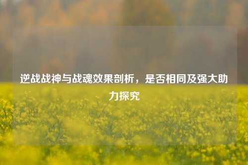 逆战战神与战魂效果剖析,是否相同及强大助力探究