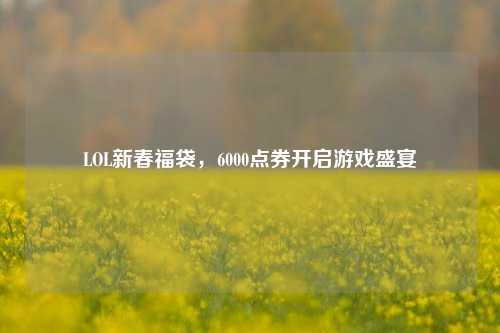 LOL新春福袋,6000点券开启游戏盛宴