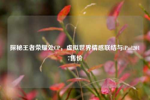 探秘王者荣耀处CP,虚拟世界情感联结与iPad2017售价