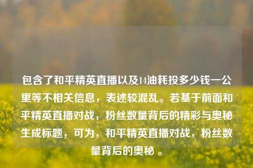 包含了和平精英直播以及14油耗投多少钱一公里等不相关信息,表述较混乱。若基于前面和平精英直播对战,粉丝数量背后的精彩与奥秘生成标题,可为,和平精英直播对战,粉丝数量背后的奥秘 。