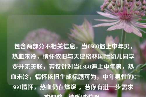 包含两部分不相关信息,当CSGO遇上中年男,热血未冷,情怀依旧与天津格林国际幼儿园学费并无关联,若仅针对当CSGO遇上中年男,热血未冷,情怀依旧生成标题可为,中年男性的CSGO情怀,热血仍在燃烧 。若你有进一步需求或调整,请随时说明。