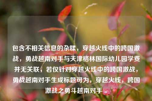 包含不相关信息的杂糅,穿越火线中的跨国激战,勇战越南对手与天津格林国际幼儿园学费并无关联,若仅针对穿越火线中的跨国激战,勇战越南对手生成标题可为,穿越火线,跨国激战之勇斗越南对手 。