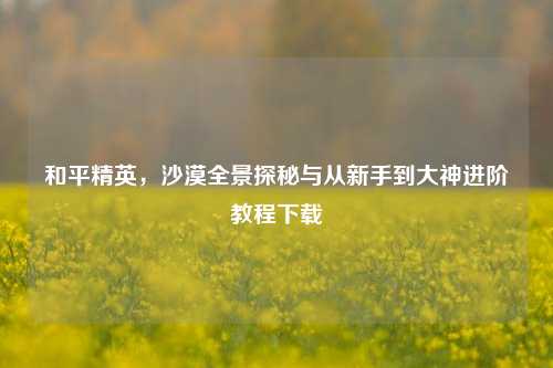 和平精英，沙漠全景探秘与从新手到大神进阶教程下载