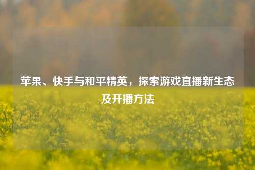 苹果、快手与和平精英，探索游戏直播新生态及开播方法