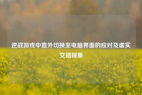 逆战游戏中意外切换至电脑界面的应对及虚实交错现象