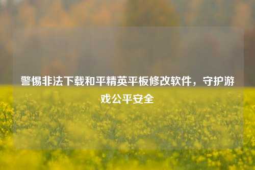 警惕非法下载和平精英平板修改软件，守护游戏公平安全
