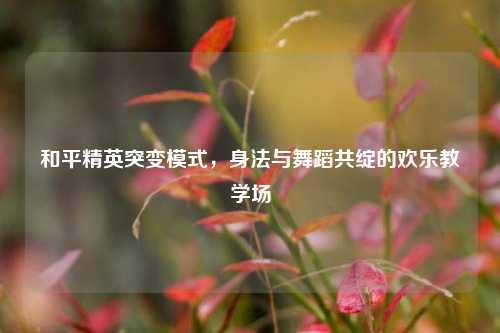 和平精英突变模式,身法与舞蹈共绽的欢乐教学场