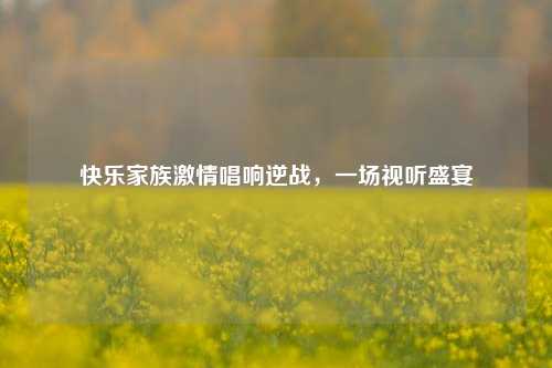 快乐家族激情唱响逆战，一场视听盛宴