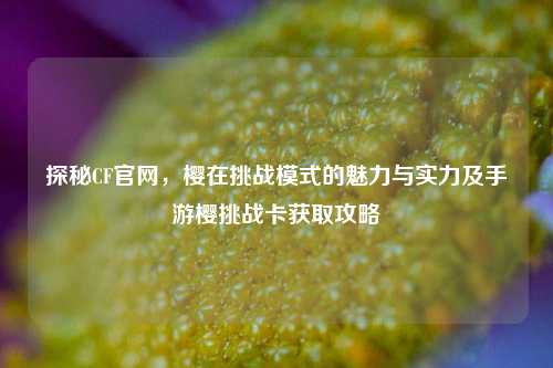 探秘CF官网,樱在挑战模式的魅力与实力及手游樱挑战卡获取攻略