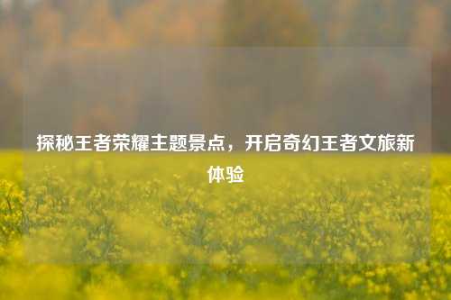 探秘王者荣耀主题景点,开启奇幻王者文旅新体验