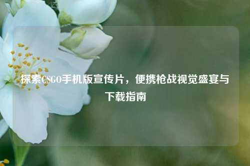 探索CSGO手机版宣传片，便携枪战视觉盛宴与下载指南