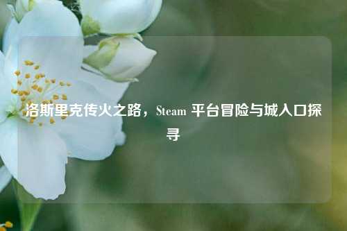 洛斯里克传火之路，Steam 平台冒险与城入口探寻