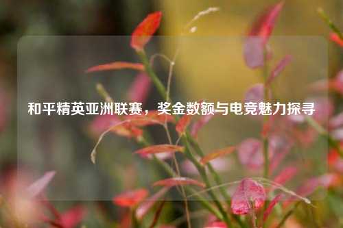和平精英亚洲联赛,奖金数额与电竞魅力探寻