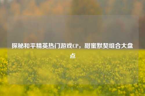 探秘和平精英热门游戏CP,甜蜜默契组合大盘点