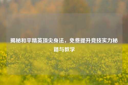 揭秘和平精英顶尖身法，免费提升竞技实力秘籍与教学