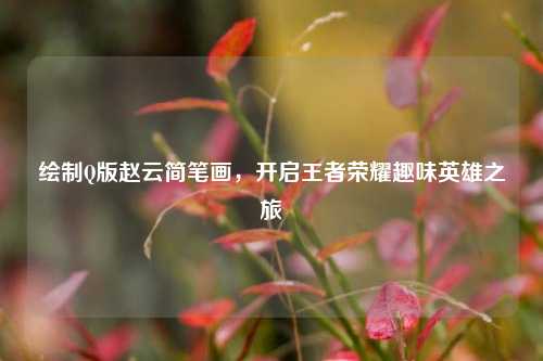 绘制Q版赵云简笔画，开启王者荣耀趣味英雄之旅