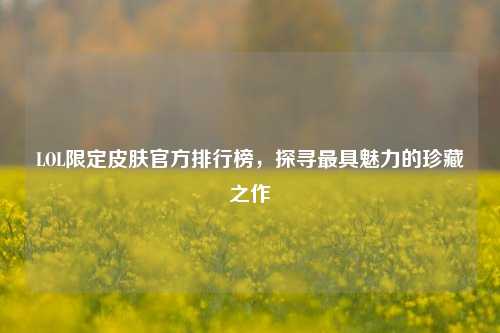 LOL限定皮肤官方排行榜，探寻最具魅力的珍藏之作