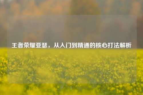 王者荣耀亚瑟,从入门到精通的核心打法解析