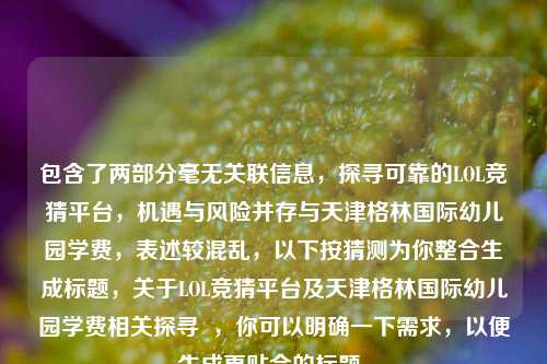 包含了两部分毫无关联信息，探寻可靠的LOL竞猜平台，机遇与风险并存与天津格林国际幼儿园学费，表述较混乱，以下按猜测为你整合生成标题，关于LOL竞猜平台及天津格林国际幼儿园学费相关探寻  ，你可以明确一下需求，以便生成更贴合的标题。