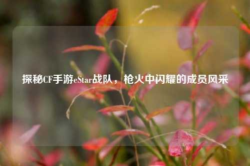 探秘CF手游eStar战队,枪火中闪耀的成员风采