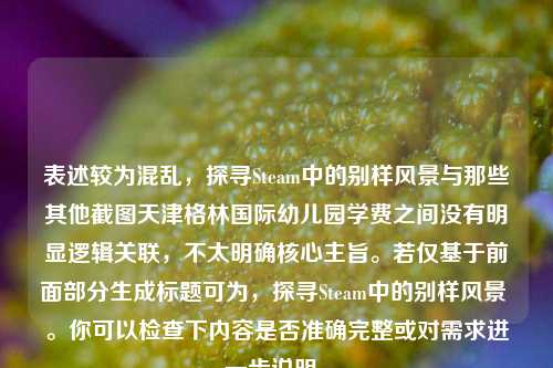 表述较为混乱，探寻Steam中的别样风景与那些其他截图天津格林国际幼儿园学费之间没有明显逻辑关联，不太明确核心主旨。若仅基于前面部分生成标题可为，探寻Steam中的别样风景 。你可以检查下内容是否准确完整或对需求进一步说明。