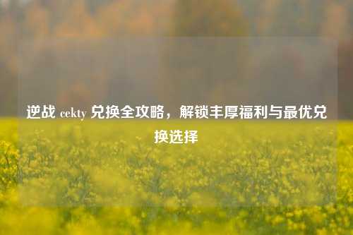 逆战 cekty 兑换全攻略,解锁丰厚福利与最优兑换选择